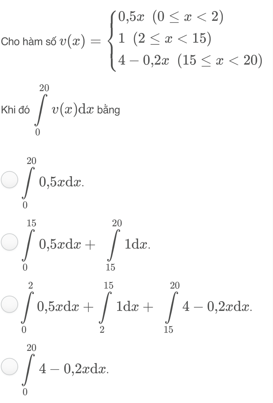 Cho hàm số v(x)=beginarrayl 0,5x(0≤ x<2) 1(2≤ x<15) 4-0,2x(15≤ x<20)endarray.
Khi đó ∈tlimits _0^(20)v(x)dx bằng
∈tlimits _0^(20)0,5xdx.
∈tlimits _0^(15)0,5xdx+∈tlimits _(15)^(20)1dx.
∈tlimits _0^20,5xdx+∈tlimits _2^(15)1dx+∈tlimits _(15)^(20)4-0,2xdx.
∈tlimits _0^(20)4-0,2xdx.