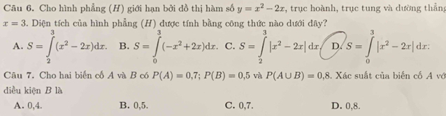 Cho hình phẳng (H) giới hạn bởi đồ thị hàm số y=x^2-2x , trục hoành, trục tung và dường thẳng
x=3 5. Diện tích của hình phẳng (H) được tính bằng công thức nào dưới dây?
A. S=∈tlimits _2^(3(x^2)-2x)dx. B. S=∈tlimits _0^(3(-x^2)+2x)dx. C. S=∈tlimits _2^(3|x^2)-2x|dx, D. S=∈tlimits _0^(3|x^2)-2x|dx. 
Câu 7. Cho hai biến cố A và B có P(A)=0,7; P(B)=0,5 và P(A∪ B)=0,8. Xác suất của biến cố A vớ
diều kiện B là
A. 0, 4. B. 0, 5. C. 0, 7. D. 0, 8.