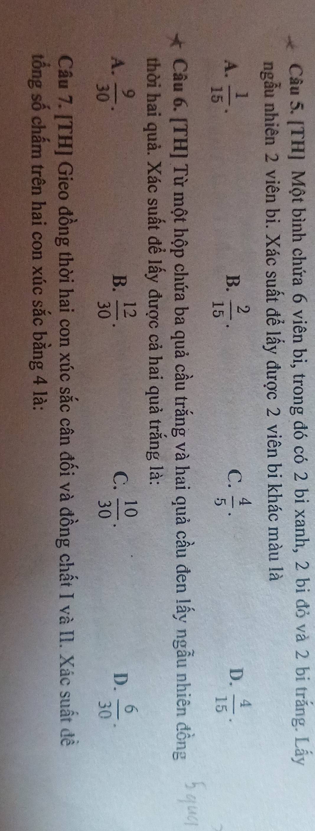 [TH] Một bình chứa 6 viên bi, trong đó có 2 bi xanh, 2 bi đỏ và 2 bi trắng. Lấy
ngẫu nhiên 2 viên bi. Xác suất để lấy được 2 viên bi khác màu là
C.
D.
A.  1/15 .  2/15 .  4/5 .  4/15 . 
B.
Câu 6. [TH] Từ một hộp chứa ba quả cầu trắng và hai quả cầu đen lấy ngẫu nhiên đồng
thời hai quả. Xác suất để lấy được cả hai quả trắng là:
A.  9/30 .  12/30 .  10/30 .  6/30 . 
B.
C.
D.
Câu 7. [TH] Gieo đồng thời hai con xúc sắc cân đối và đồng chất I và II. Xác suất đề
tổng số chấm trên hai con xúc sắc bằng 4 là: