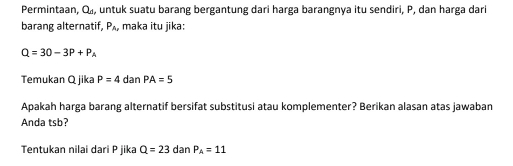 Permintaan, Q_d , untuk suatu barang bergantung dari harga barangnya itu sendiri, P, dan harga dari 
barang alternatif, P_A_r maka itu jika:
Q=30-3P+P_A
Temukan Q jika P=4 dan PA=5
Apakah harga barang alternatif bersifat substitusi atau komplementer? Berikan alasan atas jawaban 
Anda tsb? 
Tentukan nilai dari P jika Q=23 dan P_A=11