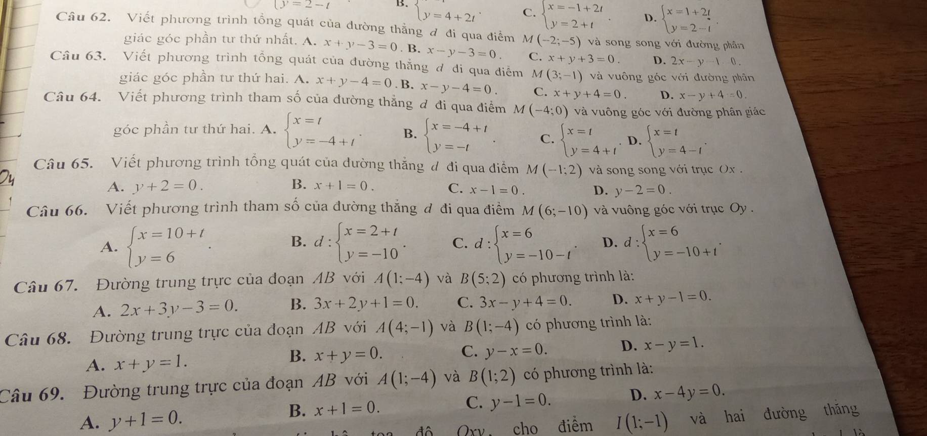 (y=2-t
B. beginarrayl y=4+2tendarray. .
C. beginarrayl x=-1+2t y=2+tendarray. . D. beginarrayl x=1+2t y=2-tendarray.
Câu 62. Viết phương trình tổng quát của đường thẳng đ đi qua điểm  M (-2;-5) và song song với đường phân
giác góc phần tư thứ nhất. A. x+y-3=0. B. x-y-3=0. C. x+y+3=0 D. 2x-y-1-0
Câu 63. Viết phương trình tổng quát của đường thắng đ di qua điểm M (3;-1) và vuông góc với đường phân
giác góc phần tư thứ hai. A. x+y-4=0. B. x-y-4=0. C. x+y+4=0. D. x-y+4=0.
Câu 64. Viết phương trình tham số của đường thẳng đ đi qua điểm M(-4;0) và vuông góc với đường phân giác
góc phần tư thứ hai. A. beginarrayl x=t y=-4+tendarray. B. beginarrayl x=-4+t y=-tendarray. . C. beginarrayl x=t y=4+tendarray. . D. beginarrayl x=t y=4-tendarray. .
Câu 65. Viết phương trình tổng quát của dường thắng đ đi qua điểm M(-1;2) và song song với trục Ox .
A. y+2=0. B. x+1=0. C. x-1=0. D. y-2=0.
Câu 66. Viết phương trình tham số của đường thăng đ đi qua điểm M(6;-10) và vuông góc với trục Oy .
A. beginarrayl x=10+t y=6endarray. . d:beginarrayl x=2+t y=-10endarray. . C. d:beginarrayl x=6 y=-10-tendarray. . D. d:beginarrayl x=6 y=-10+tendarray. .
B.
Câu 67. Đường trung trực của đoạn AB với A(1;-4) và B(5;2) có phương trình là:
A. 2x+3y-3=0. B. 3x+2y+1=0. C. 3x-y+4=0. D. x+y-1=0.
Câu 68. Đường trung trực của đoạn AB với A(4;-1) và B(1;-4) có phương trình là:
A. x+y=1.
C.
B. x+y=0. y-x=0.
D. x-y=1.
Câu 69. Đường trung trực của đoạn AB với A(1;-4) và B(1;2) có phương trình là:
B. x+1=0.
C. y-1=0.
D. x-4y=0.
A. y+1=0. I(1;-1) và hai đường thǎng
đô Qxy, cho điểm
Là