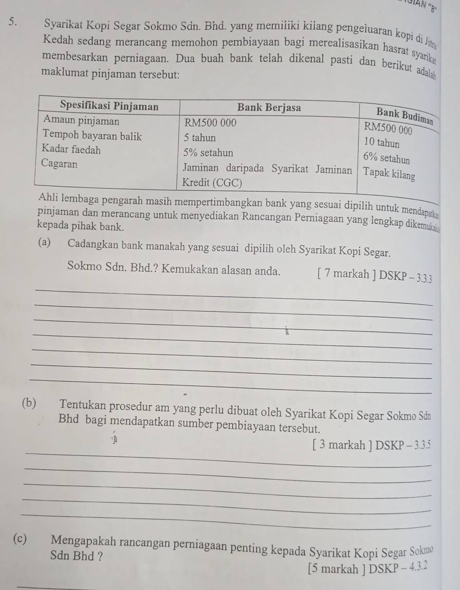 Syarikat Kopi Segar Sokmo Sdn. Bhd. yang memiliki kilang pengeluaran kopi di Jitn 
Kedah sedang merancang memohon pembiayaan bagi merealisasikan hasrat syarika 
membesarkan perniagaan. Dua buah bank telah dikenal pasti dan berikut adalah 
maklumat pinjaman tersebut: 
yang sesuai dipilih untuk mendapatk 
pinjaman dan merancang untuk menyediakan Rancangan Perniagaan yang lengkap dikemukah 
kepada pihak bank. 
(a) Cadangkan bank manakah yang sesuai dipilih oleh Syarikat Kopi Segar. 
_ 
Sokmo Sdn. Bhd.? Kemukakan alasan anda. [ 7 markah ] DSKP - 3.3.3 
_ 
_ 
_ 
_ 
_ 
_ 
(b) Tentukan prosedur am yang perlu dibuat oleh Syarikat Kopi Segar Sokmo Sdn 
Bhd bagi mendapatkan sumber pembiayaan tersebut. 
_ 
[ 3 markah ] DSKP - 3.3.5 
_ 
_ 
_ 
_ 
(c) Mengapakah rancangan perniagaan penting kepada Syarikat Kopi Segar Sokmo 
Sdn Bhd ? 
[5 markah ] DSKP - 4.3.2 
_