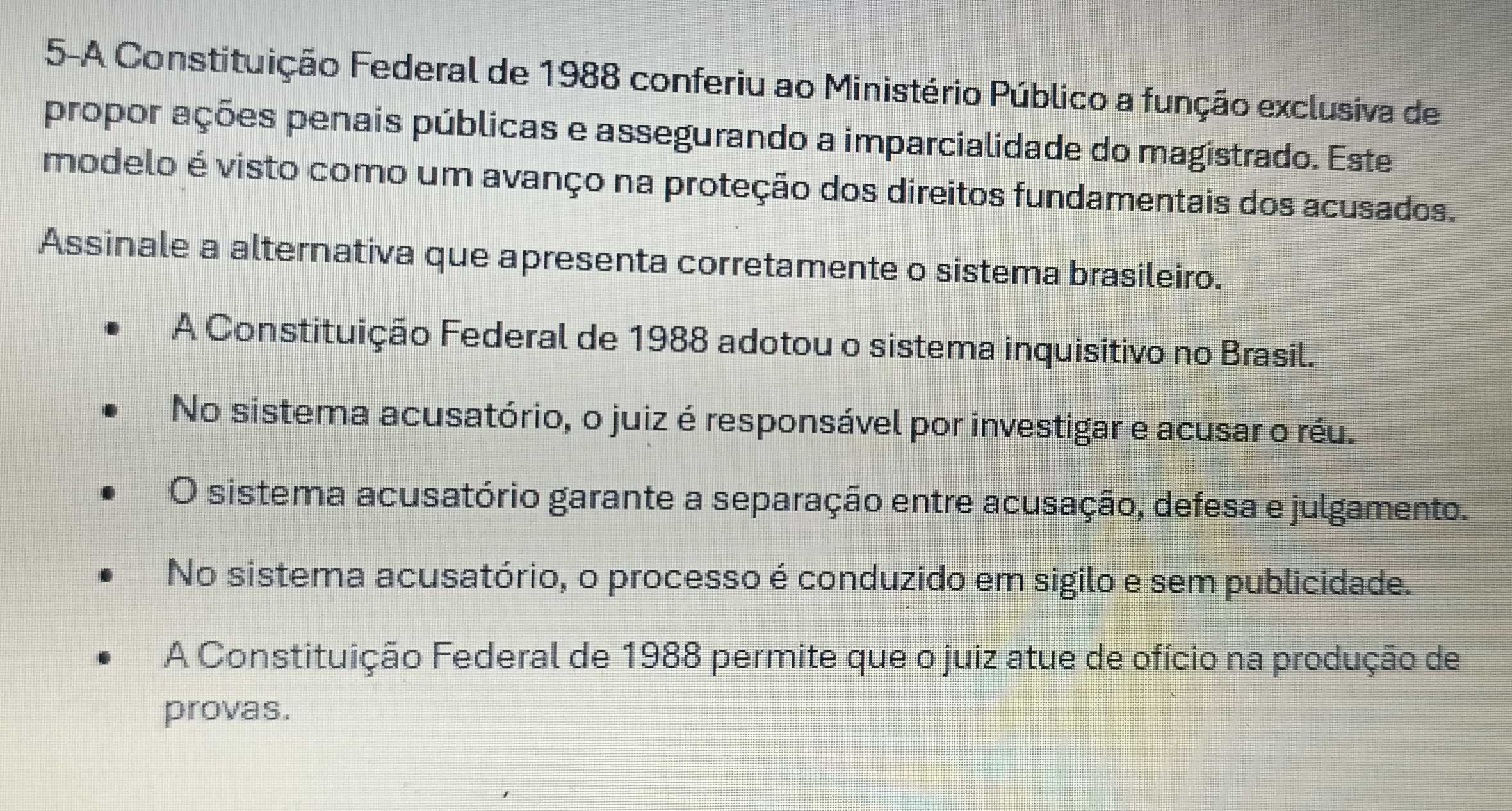 5-A Constituição Federal de 1988 conferiu ao Ministério Público a função exclusiva de
propor ações penais públicas e assegurando a imparcialidade do magistrado. Este
modelo é visto como um avanço na proteção dos direitos fundamentais dos acusados.
Assinale a alternativa que apresenta corretamente o sistema brasileiro.
A Constituição Federal de 1988 adotou o sistema inquisitivo no Brasil.
No sistema acusatório, o juiz é responsável por investigar e acusar o réu.
O sistema acusatório garante a separação entre acusação, defesa e julgamento.
No sistema acusatório, o processo é conduzido em sigilo e sem publicidade.
A Constituição Federal de 1988 permite que o juiz atue de ofício na produção de
provas.