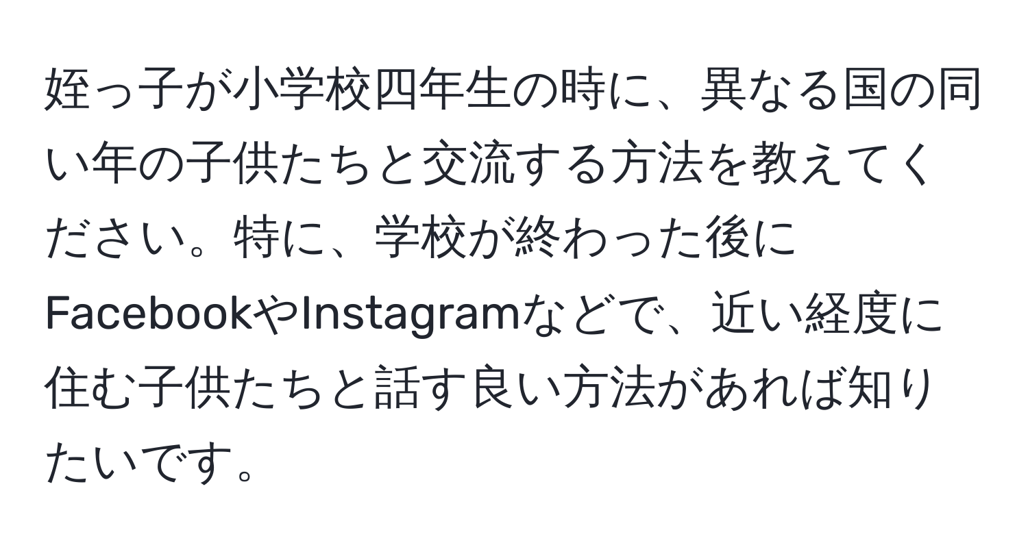 姪っ子が小学校四年生の時に、異なる国の同い年の子供たちと交流する方法を教えてください。特に、学校が終わった後にFacebookやInstagramなどで、近い経度に住む子供たちと話す良い方法があれば知りたいです。