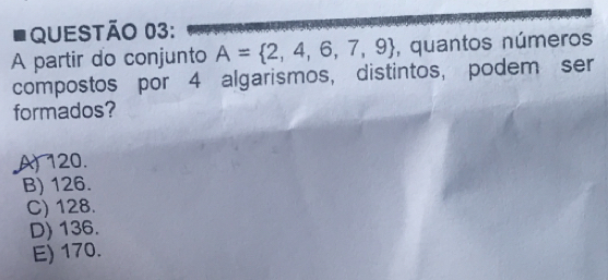 A partir do conjunto A= 2,4,6,7,9 , quantos números
compostos por 4 algarismos, distintos, podem ser
formados?
A) 120.
B) 126.
C) 128.
D) 136.
E) 170.