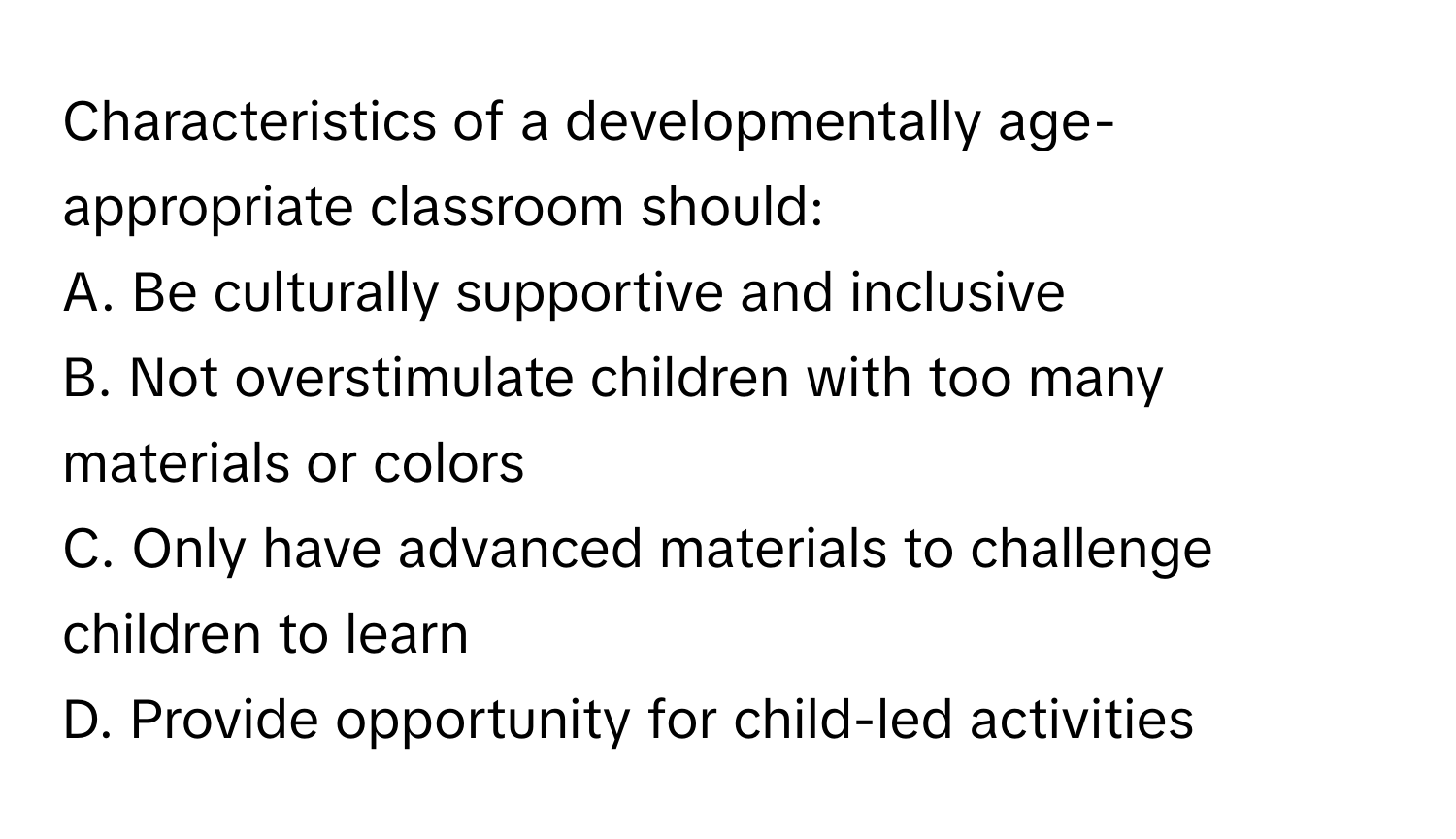 Characteristics of a developmentally age-appropriate classroom should:

A. Be culturally supportive and inclusive
B. Not overstimulate children with too many materials or colors
C. Only have advanced materials to challenge children to learn
D. Provide opportunity for child-led activities