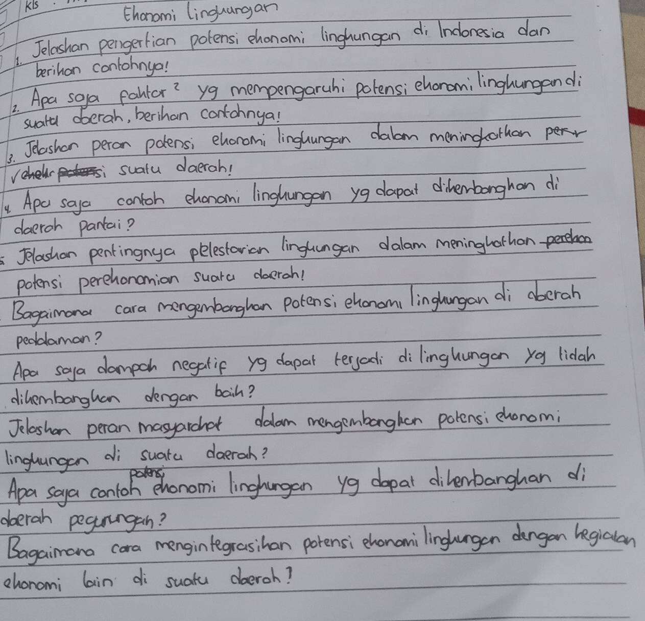 Kis 
thanomi linguargan 
1. Jelashan pengertian potensi chonomi linghungan di Inclonesia dan 
berihan contohnyo! 
2. Apa soya faltor? yg mempengaruhi polensi ehonamilinghungand 
suatu oberah, berihan contohnya! 
3. Jelashen peron polensi ehoromi linglungan dalom meningothan 
suatu daerah! 
y Apo saya contoh chanan; linghungan yg dapat diherbonghan di 
daeroh pantai? 
Jelashan pentingnya pelestarian linglungan dalam meninghathon 
potensi perchonanion suara doerah! 
Bagaimana cara mengenbanghan potens; chonami linglangan di aberah 
peddaman? 
Apa soya dampch negatif yg dapar teryadi dilinghungan xg lidah 
dihembarghan dergan baih? 
Jeleshan peran masyarchat dalom mengembanghen polensi chonom; 
linghungan di suata doeroh? 
Apa soya contoh ehonomi linghungan yg dopal dilenbanghan di 
oberah pegururgan? 
Bagaimana cara mengintegrasihan porensi chonanilinglurgan dengan legialan 
ehonomi lain di suatu dboeroh?