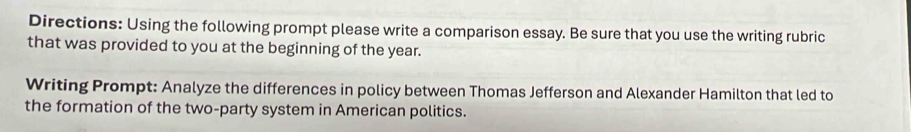 Directions: Using the following prompt please write a comparison essay. Be sure that you use the writing rubric 
that was provided to you at the beginning of the year. 
Writing Prompt: Analyze the differences in policy between Thomas Jefferson and Alexander Hamilton that led to 
the formation of the two-party system in American politics.