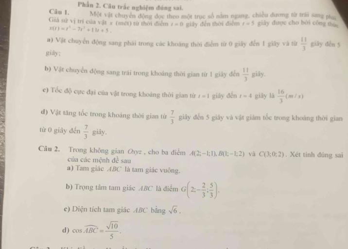 Phần 2. Câu trắc nghiệm đúng sai. 
Câu 1. Một vật chuyển động đọc theo một trục số nằm ngang, chiều dương từ trái sang ph 
Giả sử vị tri của vật x (mét) từ thời điểm t=0 giây đến thời điểm t=5 giảy được cho bởi công thức
x(t)=t^3-7t^2+11t+5. 
a) Vật chuyển động sang phải trong các khoáng thời điểm từ 0 giây đến 1 giây và từ  11/3  giāy đến 5
giây: 
b) Vật chuyển động sang trái trong khoảng thời gian từ 1 giây đến  11/3  giây. 
c) Tốc độ cực đại của vật trong khoảng thời gian từ t=1 giây đến t=4 giây là  16/3 (m/s)
d) Vật tăng tốc trong khoảng thời gian từ  7/3  giây đến 5 giây và vật giảm tốc trong khoảng thời gian 
từ 0 giāy đến  7/3  giây. 
Câu 2. Trong không gian Oxyz , cho ba điểm A(2;-1;1), B(1;-1;2) và C(3;0;2). Xét tính đúng sai 
của các mệnh đề sau 
a) Tam giác ABC là tam giác vuông. 
b) Trọng tâm tam giác ABC là điểm G(2;- 2/3 ; 5/3 ). 
c) Diện tích tam giác ABC bằng sqrt(6). 
d) cos widehat ABC= sqrt(10)/5 .