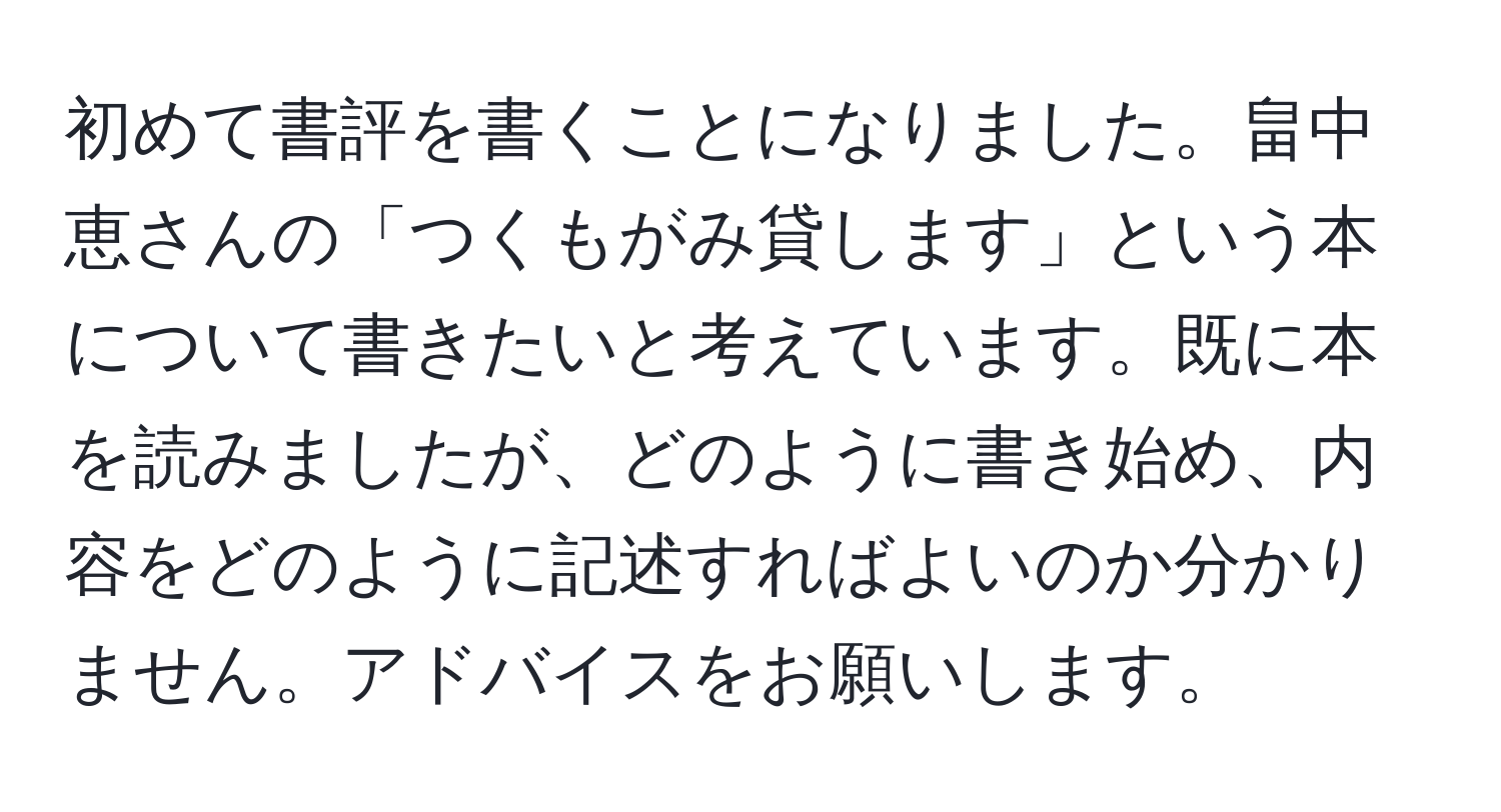 初めて書評を書くことになりました。畠中恵さんの「つくもがみ貸します」という本について書きたいと考えています。既に本を読みましたが、どのように書き始め、内容をどのように記述すればよいのか分かりません。アドバイスをお願いします。