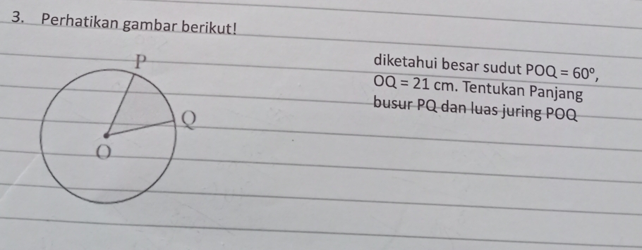 Perhatikan gambar berikut! 
diketahui besar sudut
OQ=21cm POQ=60°, 
. Tentukan Panjang 
busur PQ dan luas juring POQ