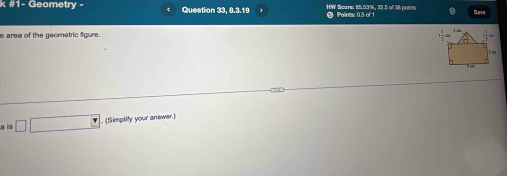 #1- Geometry - Question 33, 8.3.19 HW Score: 85.53%, 32.5 of 38 points Save
<
# Points: 0.5 of 1
e area of the geometric figure.
a is  □ □ (Simplify your answer.)