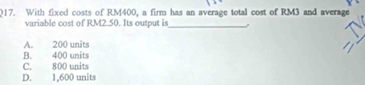 With fixed costs of RM400, a firm has an average total cost of RM3 and average
variable cost of RM2.50. Its output is_
.
A. 200 units
B. 400 units
C. 800 units
D. 1,600 units