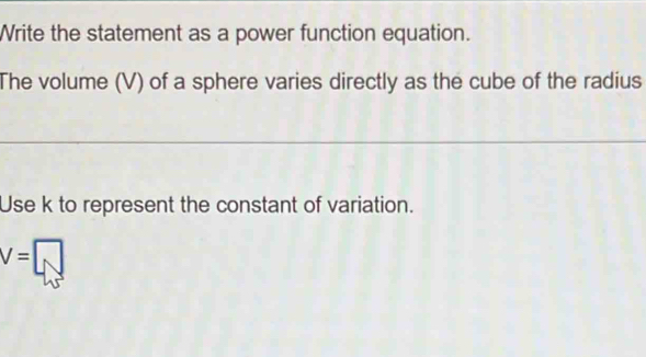 Write the statement as a power function equation. 
The volume (V) of a sphere varies directly as the cube of the radius 
Use k to represent the constant of variation.
V=□