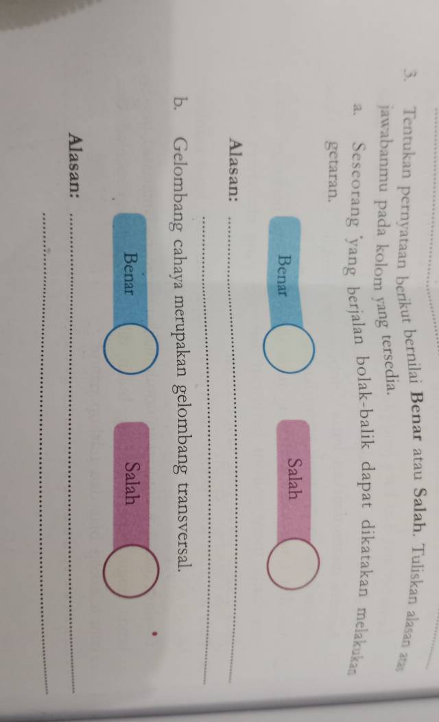 Tentukan pernyataan berikut bernilai Benar atau Salah. Tuliskan alasan ata
jawabanmu pada kolom yang tersedia.
a. Seseorang 'yang berjalan bolak-balik dapat dikatakan melakukan
getaran.
Salah
Benar
Alasan:_
_
b. Gelombang cahaya merupakan gelombang transversal.
Benar Salah
Alasan:_
_