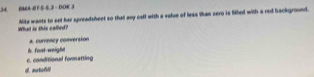 BMA-BT-5-5.3 - DOK 3
Nita wants to set her spreadsheet so that any cell with a value of less than zero is filled with a red background.
What is this called?
a. currency conversion
b. font-weight
c. conditional formatting
d. autofill