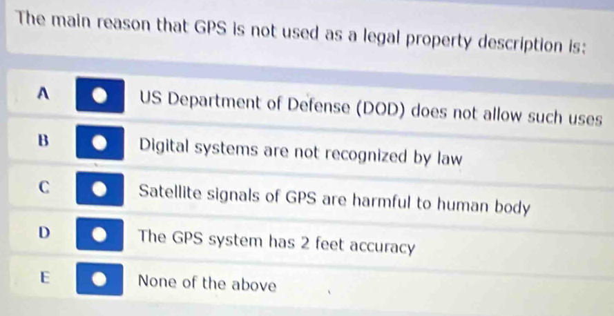 The main reason that GPS is not used as a legal property description is:
A . US Department of Defense (DOD) does not allow such uses
B Digital systems are not recognized by law
C Satellite signals of GPS are harmful to human body
D The GPS system has 2 feet accuracy
E None of the above