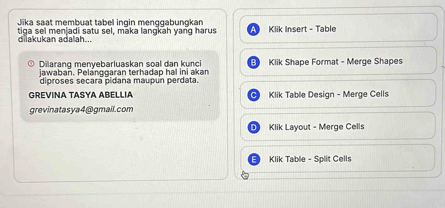 Jika saat membuat tabel ingin menggabungkan
tiga sel menjadi satu sel, maka langkah yang harus a Klik Insert - Table
dilakukan adalah...
Dilarang menyebarluaskan soal dan kunci B Klik Shape Format - Merge Shapes
jawaban. Pelanggaran terhadap hal ini akan
diproses secara pidana maupun perdata.
GREVINA TASYA ABELLIA Klik Table Design - Merge Cells
grevinatasya4@gmail.com
D Klik Layout - Merge Cells
Klik Table - Split Cells