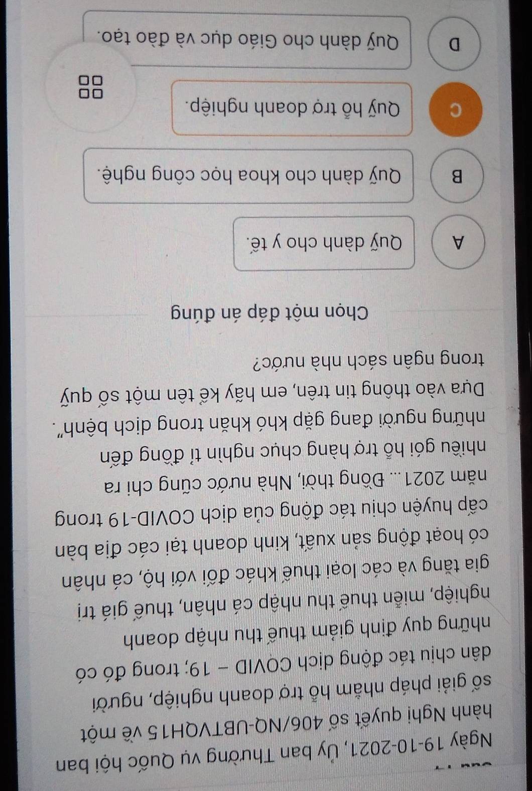 Ngày 19-10-2021, Ủy ban Thường vụ Quốc hội ban
hành Nghị quyết số 406/NQ-UBTVQH15 về một
số giải pháp nhằm hỗ trợ doanh nghiệp, người
dân chịu tác động dịch COVID - 19; trong đó có
những quy định giảm thuế thu nhập doanh
nghiệp, miễn thuế thu nhập cá nhân, thuế giá trị
gia tăng và các loại thuế khác đối với hộ, cá nhân
có hoạt động sản xuất, kinh doanh tại các địa bàn
cấp huyện chịu tác động của dịch COVID-19 trong
năm 2021... Đồng thời, Nhà nước cũng chi ra
nhiều gói hỗ trợ hàng chục nghìn tỉ đồng đến
những người đang gặp khó khăn trong dịch bệnh".
Dựa vào thông tin trên, em hãy kể tên một số quỹ
trong ngân sách nhà nước?
Chọn một đáp án đúng
A Quỹ dành cho y tế.
B Quỹ dành cho khoa học công nghệ.
C Quỹ hỗ trợ doanh nghiệp.
D Quỹ dành cho Giáo dục và đào tạo.