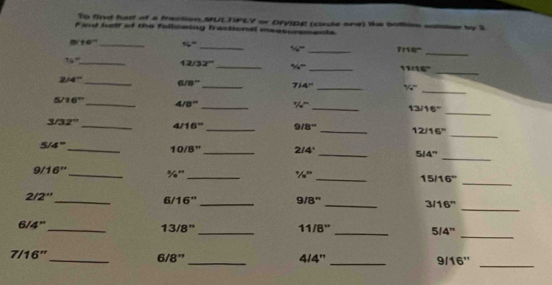 To fnd hatt of a fraction.MULTPLY or Dryipg (cade one) tke bomes mse 
F ind helf of the folldwing fractional measursments by 2
_
10° _ 56°
_
56° _ 7156º
16° _ 12/32° _ % = _11:16" 
_
2/4^- _ 
_
6/8° _ 7/4°
_ 
_ 
5 16° _4 8° _ 1/40° _ 13/1 6°
_ 
3/ 12° _4 16° _9/ 3° _ 12/16" 
_ 
10 8'' 2/4 ' 
5 4° ___ 5/4 '' 
_ 
9 16'' _%"_ ' _ 15/1 2
_ 
2/ 2'' _ 6/16" _ 9/8" _ 3/16" 
_
6/4" 13/8"_ 11 8'' _ 5/4" 
_
7/16"_ 6/8"_ 4/4'' _ 9/16"