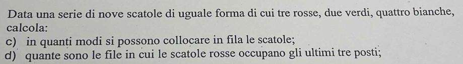 Data una serie di nove scatole di uguale forma di cui tre rosse, due verdi, quattro bianche, 
calcola: 
c) in quanti modi si possono collocare in fila le scatole; 
d) quante sono le file in cui le scatole rosse occupano gli ultimi tre posti;