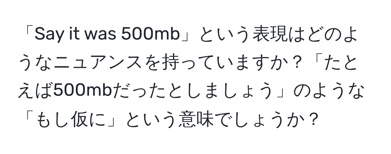 「Say it was 500mb」という表現はどのようなニュアンスを持っていますか？「たとえば500mbだったとしましょう」のような「もし仮に」という意味でしょうか？