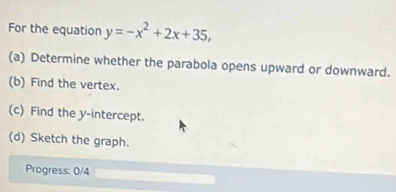 For the equation y=-x^2+2x+35, 
(a) Determine whether the parabola opens upward or downward. 
(b) Find the vertex. 
(c) Find the y-intercept. 
(d) Sketch the graph. 
Progress: 0/4