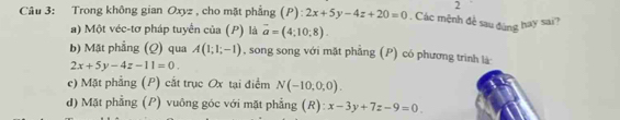 Trong không gian Oxyz , cho mặt phẳng (P): 2x+5y-4z+20=0. Các mệnh đề sau đúng hay sai? 
a) Một véc-tơ pháp tuyển của (P) là vector a=(4;10;8). 
b) Mặt phẳng (Q) qua A(1;1;-1) , song song với mặt phẫng (P) có phương trình là
2x+5y-4z-11=0. 
e) Mặt phẳng (P) cắt trục Ox tại điểm N(-10,0,0). 
d) Mặt phẳng (P) vuông góc với mặt phẳng (R): x-3y+7z-9=0.