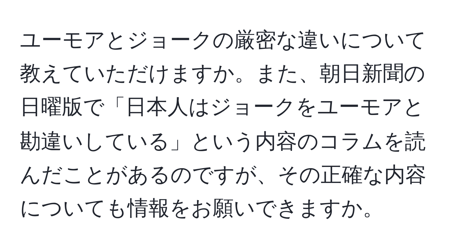 ユーモアとジョークの厳密な違いについて教えていただけますか。また、朝日新聞の日曜版で「日本人はジョークをユーモアと勘違いしている」という内容のコラムを読んだことがあるのですが、その正確な内容についても情報をお願いできますか。