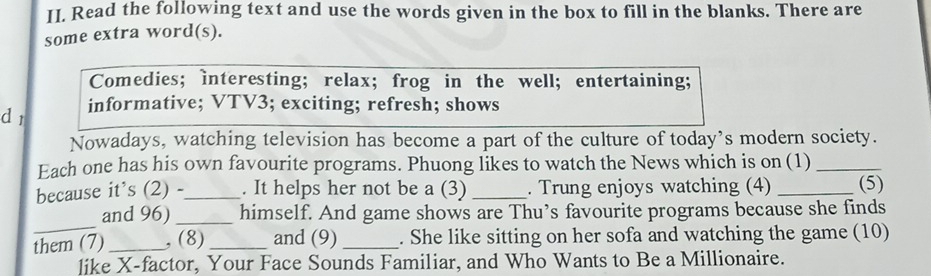 Read the following text and use the words given in the box to fill in the blanks. There are 
some extra word(s). 
Comedies; interesting; relax; frog in the well; entertaining; 
d r informative; VTV3; exciting; refresh; shows 
Nowadays, watching television has become a part of the culture of today’s modern society. 
Each one has his own favourite programs. Phuong likes to watch the News which is on (1)_ 
because it’s (2) -_ . It helps her not be a (3) _. Trung enjoys watching (4) _(5) 
_ 
and 96) _himself. And game shows are Thu’s favourite programs because she finds 
them (7) _, (8)_ and (9) _. She like sitting on her sofa and watching the game (10) 
like X -factor, Your Face Sounds Familiar, and Who Wants to Be a Millionaire.