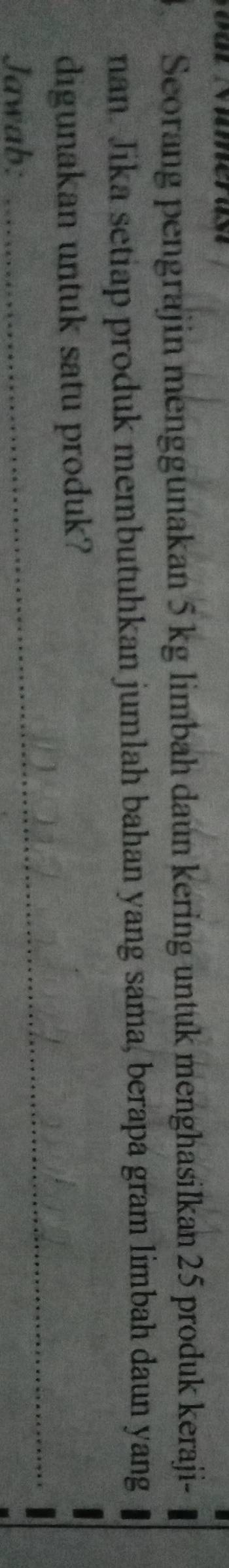 Seorang pengrajin menggunakan 5 kg limbah daun kering untuk menghasilkan 25 produk keraji- 
nan. Jika setiap produk membutuhkan jumlah bahan yang sama, berapa gram limbah daun yang 
_ 
_ 
digunakan untuk satu produk? 
Jawab: