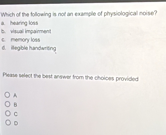 Which of the following is not an example of physiological noise?
a. hearing loss
b. visual impairment
c. memory loss
d. illegible handwriting
Please select the best answer from the choices provided
A
B
C
D