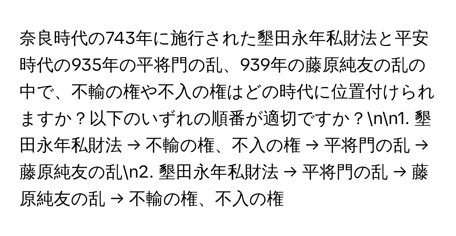 奈良時代の743年に施行された墾田永年私財法と平安時代の935年の平将門の乱、939年の藤原純友の乱の中で、不輸の権や不入の権はどの時代に位置付けられますか？以下のいずれの順番が適切ですか？nn1. 墾田永年私財法 → 不輸の権、不入の権 → 平将門の乱 → 藤原純友の乱n2. 墾田永年私財法 → 平将門の乱 → 藤原純友の乱 → 不輸の権、不入の権