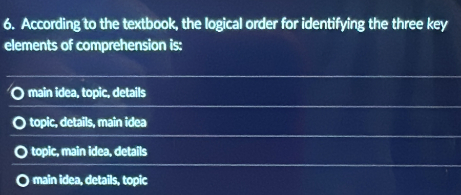 According to the textbook, the logical order for identifying the three key
elements of comprehension is:
main idea, topic, details
topic, details, main idea
topic, main idea, details
main idea, details, topic