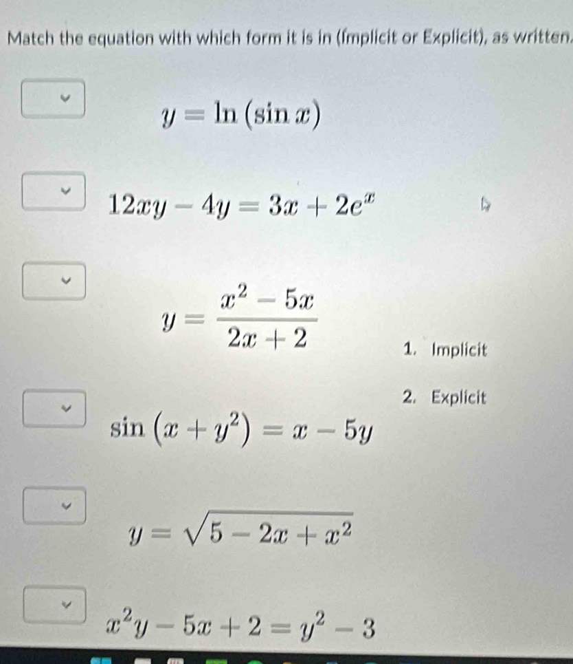 Match the equation with which form it is in (Implicit or Explicit), as written.
y=ln (sin x)
12xy-4y=3x+2e^x
y= (x^2-5x)/2x+2 
1. Implicit
2. Explicit
sin (x+y^2)=x-5y
y=sqrt(5-2x+x^2)
v x^2y-5x+2=y^2-3