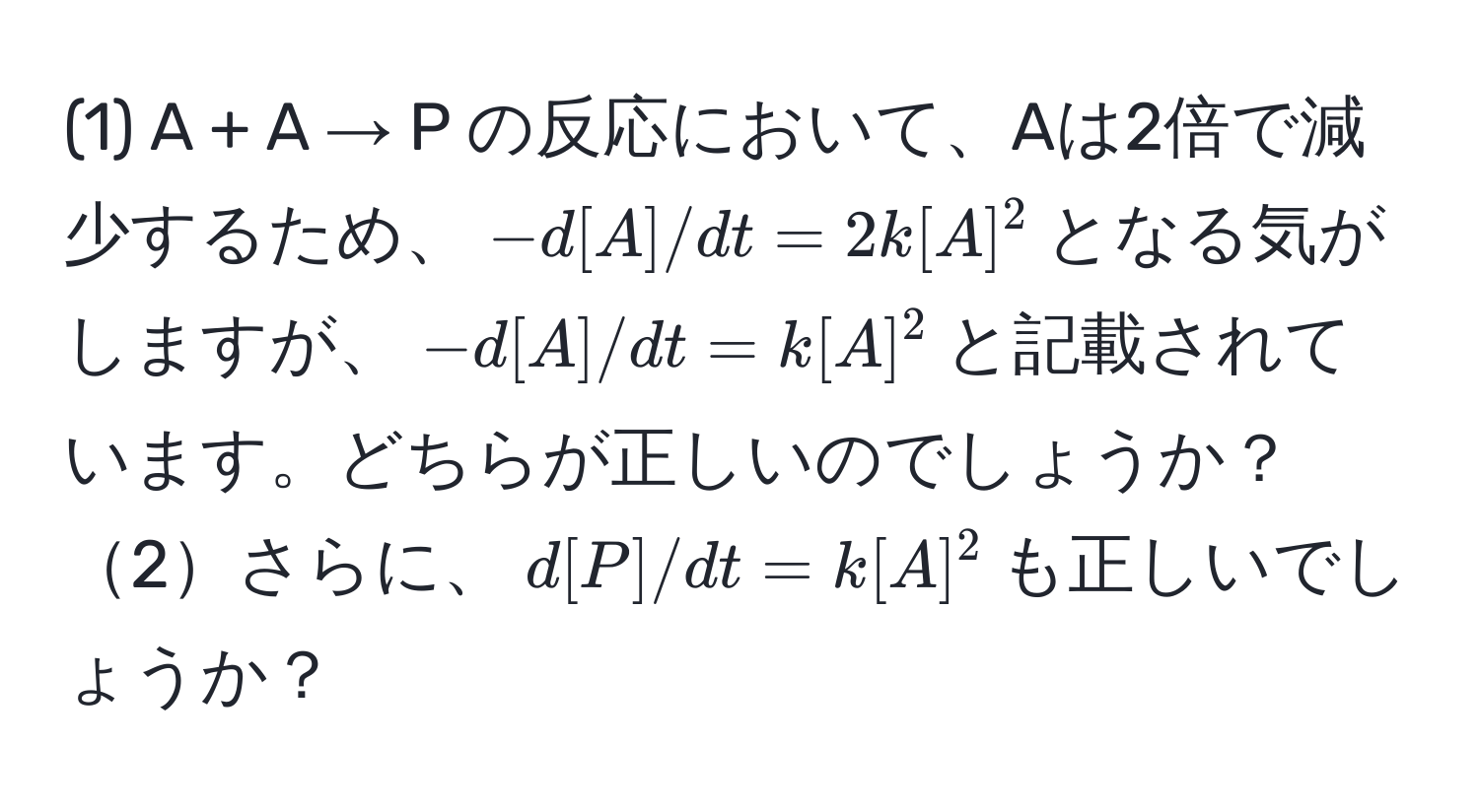 (1) A + A → P の反応において、Aは2倍で減少するため、$-d[A]/dt = 2k[A]^2$となる気がしますが、$-d[A]/dt = k[A]^2$と記載されています。どちらが正しいのでしょうか？2さらに、$d[P]/dt = k[A]^2$も正しいでしょうか？