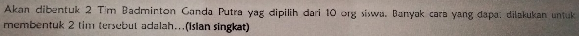 Akan dibentuk 2 Tim Badminton Ganda Putra yag dipilih dari 10 org siswa. Banyak cara yang dapat dilakukan untuk 
membentuk 2 tim tersebut adalah...(isian singkat)