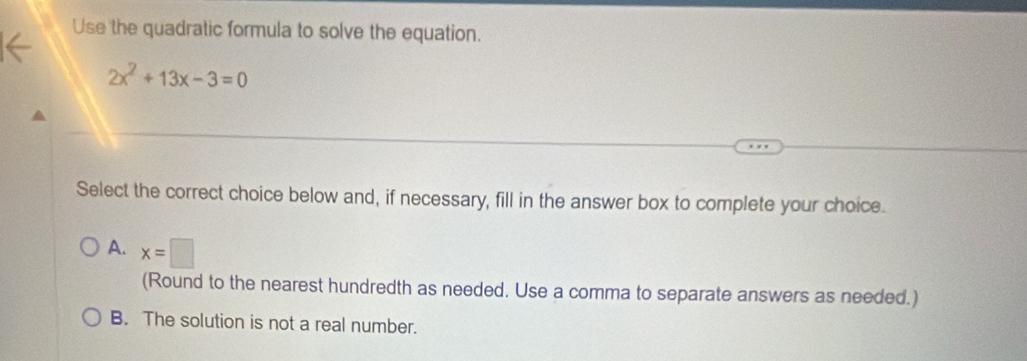 Use the quadratic formula to solve the equation.
2x^2+13x-3=0
Select the correct choice below and, if necessary, fill in the answer box to complete your choice.
A. x=□
(Round to the nearest hundredth as needed. Use a comma to separate answers as needed.)
B. The solution is not a real number.