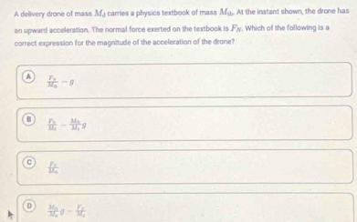 A delivery drone of mass M_d carries a physics textbook of mass M_th At the instant shown, the drone has
an upward acceleration. The normal force exerted on the textbook is F_N Which of the following is a
correct expression for the magnitude of the acceleration of the drone?
A frac F_wM_a-g
frac F_NM_1-frac M_0M_1g
frac P_1U_2
0 frac M_0M_0g-frac F_vM_A