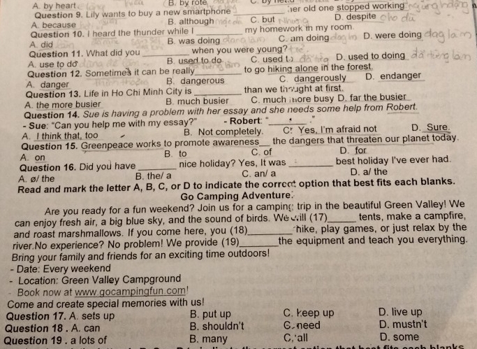 A. by heart B. by rote
Question 9. Lily wants to buy a new smartphone _er old one stopped working .
A. because B. although C. but D. despite
Question 10. I heard the thunder while I my homework in my room.
A. did B. was doing C. am doing D. were doing
Question 11. What did you when you were young?
A. use to do _B. used to do C. used t D. used to doing
Question 12. Sometimes it can be really_ to go hiking alone in the forest.
A. danger B. dangerous C. dangerously D. endanger
Question 13. Life in Ho Chi Minh City is_ than we thought at first.
A. the more busier B. much busier C. much more busy D. far the busier
Question 14. Sue is having a problem with her essay and she needs some help from Robert.
- Sue: "Can you help me with my essay?" - Robert: " _."
A. I think that, too B. Not completely. C! Yes, I'm afraid not D. Sure.
Question 15. Greenpeace works to promote awareness_ the dangers that threaten our planet today.
A. on B. to C of D. for
Question 16. Did you have _nice holiday? Yes, It was _best holiday I've ever had.
A. ø/ the B. the/ a C. an/ a D. a/ the
Read and mark the letter A, B, C, or D to indicate the correot option that best fits each blanks.
Go Camping Adventure.
Are you ready for a fun weekend? Join us for a camping: trip in the beautiful Green Valley! We
can enjoy fresh air, a big blue sky, and the sound of birds. Wee ill (17)_ tents, make a campfire,
and roast marshmallows. If you come here, you (18)_ hike, play games, or just relax by the
river.No experience? No problem! We provide (19)_ the equipment and teach you everything.
Bring your family and friends for an exciting time outdoors!
- Date: Every weekend
Location: Green Valley Campground
Book now at www gocampingfun.com!
Come and create special memories with us!
Question 17. A. sets up B. put up C. keep up D. live up
Question 18 . A. can B. shouldn't Goneed D. mustn't
Question 19 . a lots of B. many C,'all D. some