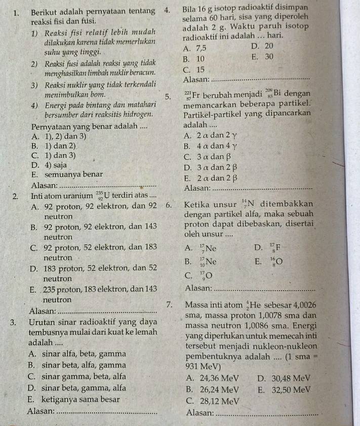 Berikut adalah pernyataan tentang 4. Bila 16 g isotop radioaktif disimpan
reaksi fisi dan fusi. selama 60 hari, sisa yang diperoleh
1) Reaksi fisi relatif lebih mudah adalah 2 g. Waktu paruh isotop
dilakukan karena tidak memerlukan radioaktif ini adalah .. hari.
suhu yang tinggi. A. 7,5 D. 20
2) Reaksi fusi adalah reaksi yang tidak B. 10 E. 30
menghasilkan limbah nuklir beracun. C. 15
3) Reaksi nuklir yang tidak terkendali Alasan:_
menimbulkan bom. Fr berubah menjadi _(83)^(209)Bi dengan
5. beginarrayr 221 87endarray
4) Energi pada bintang dan matahari memancarkan beberapa partikel.
bersumber dari reaksitis hidrogen. Partikel-partikel yang dipancarkan
Pernyataan yang benar adalah .... adalah ....
A. 1), 2) dan 3) A. 2 α dan 2γ
B. 1) dan 2) B. 4 α dan 4γ
C. 1) dan 3) C. 3α danβ
D. 4) saja D. 3 α dan 2 β
E. semuanya benar E. 2 α dan 2 β
Alasan: _Alasan:_
2. Inti atom uranium beginarrayr 235 92endarray U terdiri atas ....
A. 92 proton, 92 elektron, dan 92 6. Ketika unsur _7^((14)N ditembakkan
neutron dengan partikel alfa, maka sebuah
B. 92 proton, 92 elektron, dan 143 proton dapat dibebaskan, disertai
neutron oleh unsur ....
C. 92 proton, 52 elektron, dan 183 A. _7^(17)Ne D. _8^(17)F
neutron
B.
D. 183 proton, 52 elektron, dan 52 _(10)^(17)Ne E. _8^(16)O
neutron
C. _9^(17)O
E.  235 proton, 183 elektron, dan 143 Alasan:_
neutron 7. Massa inti atom frac 4)2 He sebesar 4,0026
Alasan:_
3. Urutan sinar radioaktif yang daya sma, massa proton 1,0078 sma dan
massa neutron 1,0086 sma. Energi
tembusnya mulai dari kuat ke lemah yang diperlukan untuk memecah inti
adalah .... tersebut menjadi nukleon-nukleon
A. sinar alfa, beta, gamma pembentuknya adalah .... (1 sma =
B. sinar beta, alfa, gamma 931 MeV)
C. sinar gamma, beta, alfa A. 24,36 MeV D. 30,48 MeV
D. sinar beta, gamma, alfa B. 26,24 MeV E. 32,50 MeV
E. ketiganya sama besar C. 28,12 MeV
Alasan: _Alasan:_