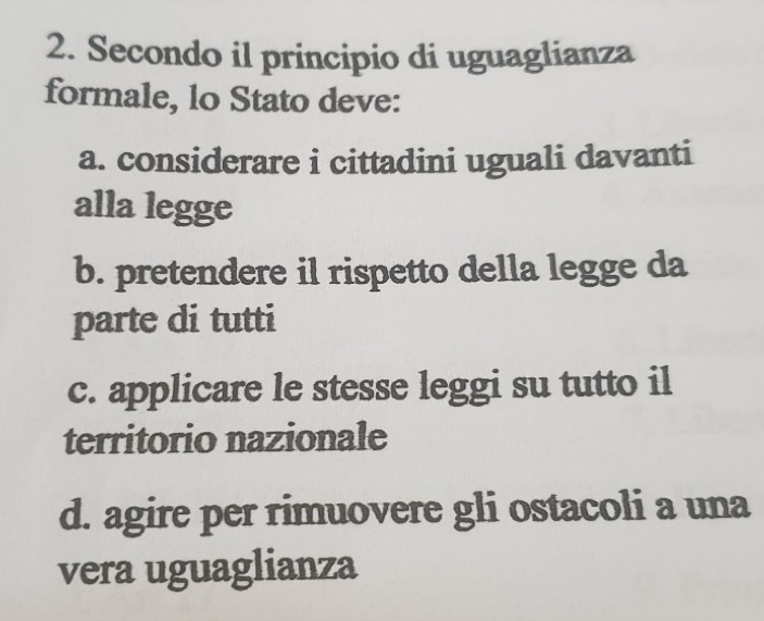 Secondo il principio di uguaglianza
formale, lo Stato deve:
a. considerare i cittadini uguali davanti
alla legge
b. pretendere il rispetto della legge da
parte di tutti
c. applicare le stesse leggi su tutto il
territorio nazionale
d. agire per rimuovere gli ostacoli a una
vera uguaglianza