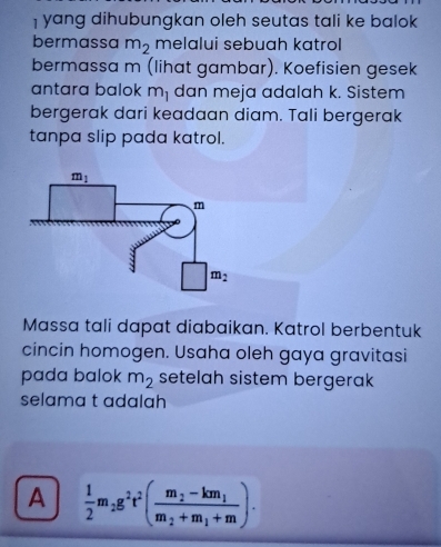 yang dihubungkan oleh seutas tali ke balok
bermassa m_2 melalui sebuah katrol
bermassa m (lihat gambar). Koefisien gesek
antara balok m_1 dan meja adalah k. Sistem
bergerak dari keadaan diam. Tali bergerak
tanpa slip pada katrol.
Massa tali dapat diabaikan. Katrol berbentuk
cincin homogen. Usaha oleh gaya gravitasi
pada balok m_2 setelah sistem bergerak
selama t adalah
A  1/2 m_2g^2t^2(frac m_2-km_1m_2+m_1+m).