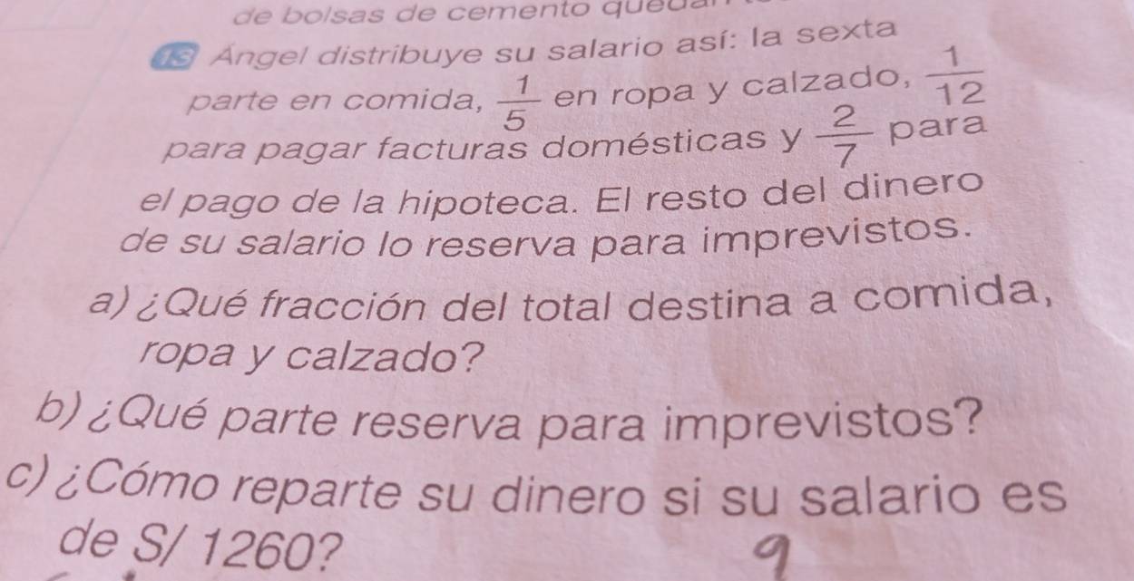 de bolsas de cemento queu . 
E Ángel distríbuye su salario así: la sexta 
parte en comida,  1/5  en ropa y calzado,  1/12 
para pagar facturas domésticas y  2/7  para 
el pago de la hipoteca. El resto del dinero 
de su salario lo reserva para imprevistos. 
a) ¿Qué fracción del total destina a comida, 
ropa y calzado? 
b)¿Qué parte reserva para imprevistos? 
c) ¿Cómo reparte su dinero si su salario es 
de S/ 1260?