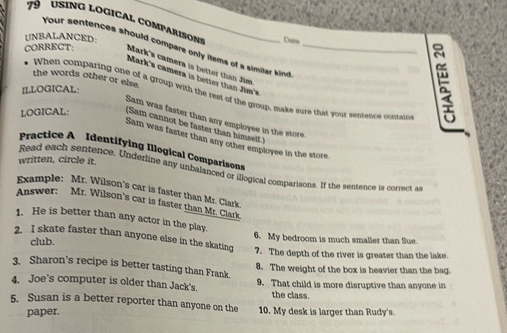 USING LOGICAL COMPARISONS 
UNBALANCED: 
Date 
Your sentences should compare only items of a similar kind_ 
CORRECT: 
Mark's camera is better than Jim 
Mark's camera is better than Jim's 
the words other or else. 
ILLOGICAL: 
When comparing one of a group with the rest of the group, make sure that your sentence contain 
LOGICAL: 
Sam was faster than any employee in the store. 
(Sam cannot be faster than himself.) 
Sam was faster than any other employee in the store 
Practice A Identifying Illogical Comparisons 
written, circle it. 
Read each sentence. Underline any unbalanced or illogical comparisons. If the sentence is correct as 
Example: Mr. Wilson's car is faster than Mr. Clark 
Answer: Mr. Wilson's car is faster than Mr. Clark 
1. He is better than any actor in the play. 
6. My bedroom is much smaller than Sue. 
club. 
2. I skate faster than anyone else in the skating 7. The depth of the river is greater than the lake. 
3. Sharon’s recipe is better tasting than Frank. 
8. The weight of the box is heavier than the bag. 
4. Joe's computer is older than Jack's. 9. That child is more disruptive than anyone in 
the class. 
5. Susan is a better reporter than anyone on the 10. My desk is larger than Rudy's. 
paper.