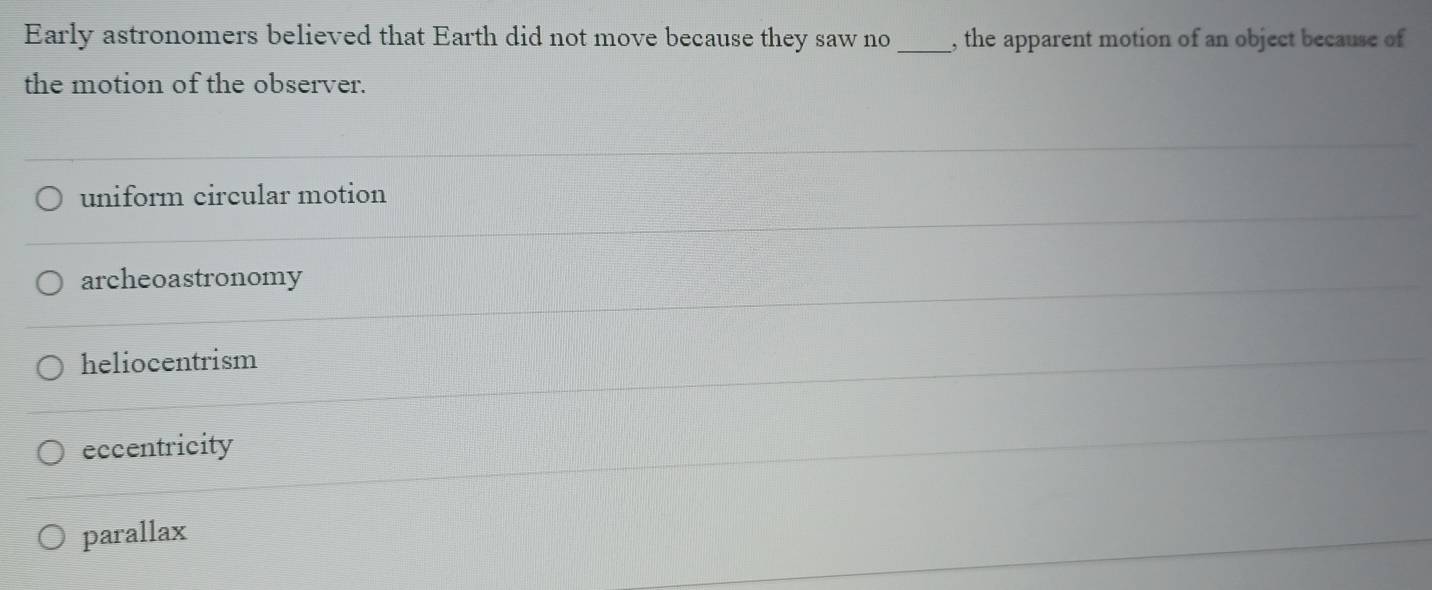 Early astronomers believed that Earth did not move because they saw no_ , the apparent motion of an object because of
the motion of the observer.
uniform circular motion
archeoastronomy
heliocentrism
eccentricity
parallax