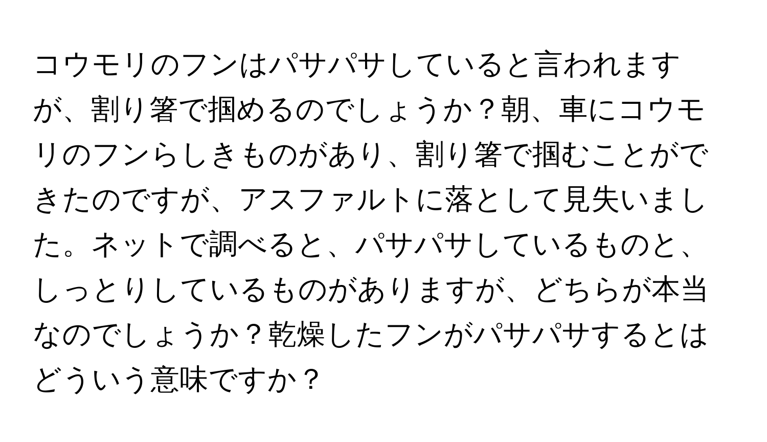 コウモリのフンはパサパサしていると言われますが、割り箸で掴めるのでしょうか？朝、車にコウモリのフンらしきものがあり、割り箸で掴むことができたのですが、アスファルトに落として見失いました。ネットで調べると、パサパサしているものと、しっとりしているものがありますが、どちらが本当なのでしょうか？乾燥したフンがパサパサするとはどういう意味ですか？