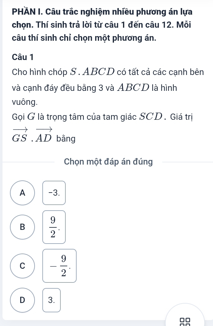 PHÄN I. Câu trắc nghiệm nhiều phương án lựa
chọn. Thí sinh trả lời từ câu 1 đến câu 12. Mỗi
câu thí sinh chỉ chọn một phương án.
Câu 1
Cho hình chóp S. ABCD có tất cả các cạnh bên
và cạnh đáy đều bằng 3 và ABCD là hình
vuông.
Gọi G là trọng tâm của tam giác SCD . Giá trị
vector GS.vector AD bằng
Chọn một đáp án đúng
A -3.
B  9/2 .
C - 9/2 .
D 3.