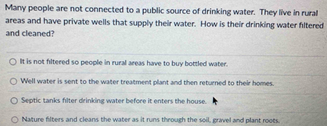 Many people are not connected to a public source of drinking water. They live in rural
areas and have private wells that supply their water. How is their drinking water filtered
and cleaned?
It is not filtered so people in rural areas have to buy bottled water.
Well water is sent to the water treatment plant and then returned to their homes.
Septic tanks filter drinking water before it enters the house.
Nature filters and cleans the water as it runs through the soil, gravel and plant roots,