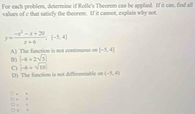 For each problem, determine if Rolle's Theorem can be applied. If it can, find all
values of c that satisfy the theorem. If it cannot, explain why not.
y= (-x^2-x+20)/x+6 ; [-5,4]
A) The function is not continuous on [-5,4]
B) (-6/ 2sqrt(3))
C) |-6/ sqrt(10)|
D) The function is not differentiable on (-5,4)
4